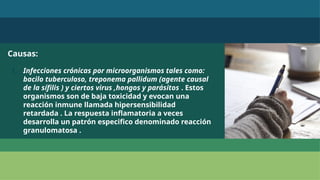 Causas:
1. Infecciones crónicas por microorganismos tales como:
bacilo tuberculoso, treponema pallidum (agente causal
de la sífilis ) y ciertos virus ,hongos y parásitos . Estos
organismos son de baja toxicidad y evocan una
reacción inmune llamada hipersensibilidad
retardada . La respuesta inflamatoria a veces
desarrolla un patrón especifico denominado reacción
granulomatosa .
 