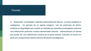 Causas:
2. Exposición prolongada a agentes potencialmente tóxicos , ya sean exógenos o
endógenos. . Un ejemplo de un agente exógeno son las partículas de silicio,
material no degradable que cuando es inhalado por períodos prolongados ocasiona
una inflamación pulmonar crónica denominada silicosis . Aterosclerosis se piensa
que puede ser una inflamación crónica de la pared arterial, inducida, al menos en
parte por componentes lipidos tóxicos del plasma (endógenos)
 
