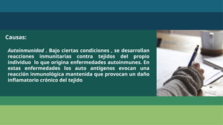 Causas:
Autoinmunidad . Bajo ciertas condiciones , se desarrollan
reacciones inmunitarias contra tejidos del propio
individuo lo que origina enfermedades autoinmunes. En
estas enfermedades los auto antígenos evocan una
reacción inmunológica mantenida que provocan un daño
inflamatorio crónico del tejido
 