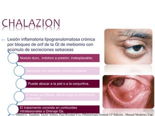 23
 Lesión inflamatoria lipogranulomatosa crónica
por bloqueo de orif de la Gl de meibomio con
acúmulo de secreciones sebaceas
Nodulo duro, indoloro a presión; indesplazable.
Asociado con blefaritis crónica posterior
Puede abocar a la piel o a la conjuntiva.
A veces se infecta, dando lugar a inflamación
supurada.
El tratamiento consiste en corticoides
intralesionales o Drenaje Qx.
Daniel G. Vaughan, Taylor Asbury, Paul Riordan Eva, Oftalmología General 11ª Edición , Manual Moderno, Cap.
 