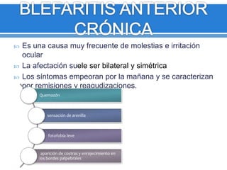  Es una causa muy frecuente de molestias e irritación
ocular
 La afectación suele ser bilateral y simétrica
 Los síntomas empeoran por la mañana y se caracterizan
por remisiones y reagudizaciones.
Quemazón
sensación de arenilla
fotofobia leve
aparición de costras y enrojecimiento en
los bordes palpebrales
 