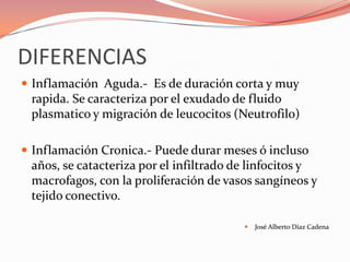DIFERENCIAS
 Inflamación Aguda.- Es de duración corta y muy
 rapida. Se caracteriza por el exudado de fluido
 plasmatico y migración de leucocitos (Neutrofilo)

 Inflamación Cronica.- Puede durar meses ó incluso
 años, se catacteriza por el infiltrado de linfocitos y
 macrofagos, con la proliferación de vasos sangíneos y
 tejido conectivo.

                                            José Alberto Díaz Cadena
 