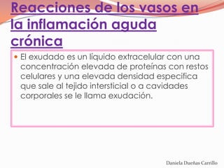 Reacciones de los vasos en
la inflamación aguda
crónica
 El exudado es un líquido extracelular con una
 concentración elevada de proteínas con restos
 celulares y una elevada densidad especifica
 que sale al tejido intersticial o a cavidades
 corporales se le llama exudación.




                                      Daniela Dueñas Carrillo
 