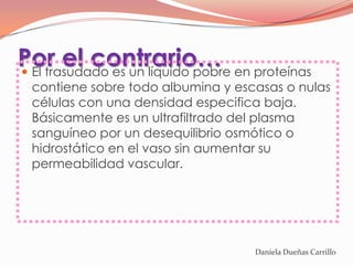 Por el contrario… en proteínas
 El trasudado es un líquido pobre
 contiene sobre todo albumina y escasas o nulas
 células con una densidad especifica baja.
 Básicamente es un ultrafiltrado del plasma
 sanguíneo por un desequilibrio osmótico o
 hidrostático en el vaso sin aumentar su
 permeabilidad vascular.




                                   Daniela Dueñas Carrillo
 