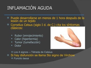 INFLAMACIÓN AGUDA Puede desarrollarse en menos de 1 hora después de la lesión de un tejido Cornelius Celsus (siglo I d. de C.) cita los  síntomas clásicos: Rubor (enrojecimiento) Calor (hipertermia) Tumor (tumefacción) Dolor Los 4 signos-> Tétrada de Celsius  Si hay disfunción se llama 5to signo de Virchow Functio laesa 