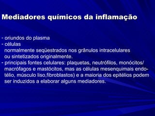 Mediadores químicos da inflamação

- oriundos do plasma
- células
  normalmente seqüestrados nos grânulos intracelulares
  ou sintetizados originalmente.
- principais fontes celulares: plaquetas, neutrófilos, monócitos/
  macrófagos e mastócitos, mas as células mesenquimais endo-
  télio, músculo liso,fibroblastos) e a maioria dos epitélios podem
  ser induzidos a elaborar alguns mediadores.
 