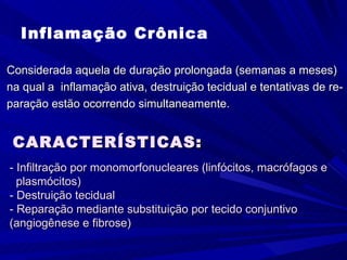 Inflamação Crônica

Considerada aquela de duração prolongada (semanas a meses)
na qual a inflamação ativa, destruição tecidual e tentativas de re-
paração estão ocorrendo simultaneamente.


 CARACTERÍSTICAS:
- Infiltração por monomorfonucleares (linfócitos, macrófagos e
  plasmócitos)
- Destruição tecidual
- Reparação mediante substituição por tecido conjuntivo
(angiogênese e fibrose)
 