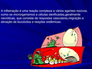 A inflamação é uma reação complexa a vários agentes nocivos,
como os microrganismos e células danificadas,geralmente
necróticas, que consiste de respostas vasculares,migração e
ativação de leucócitos e reações sistêmicas.
 