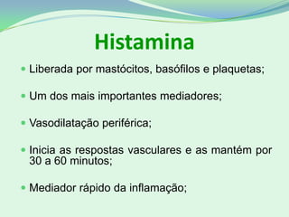 Histamina
 Liberada por mastócitos, basófilos e plaquetas;
 Um dos mais importantes mediadores;
 Vasodilatação periférica;
 Inicia as respostas vasculares e as mantém por
30 a 60 minutos;
 Mediador rápido da inflamação;
 