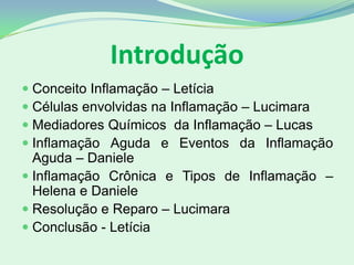 Introdução
 Conceito Inflamação – Letícia
 Células envolvidas na Inflamação – Lucimara
 Mediadores Químicos da Inflamação – Lucas
 Inflamação Aguda e Eventos da Inflamação
Aguda – Daniele
 Inflamação Crônica e Tipos de Inflamação –
Helena e Daniele
 Resolução e Reparo – Lucimara
 Conclusão - Letícia
 