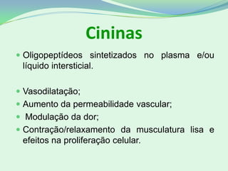 Cininas
 Oligopeptídeos sintetizados no plasma e/ou
líquido intersticial.
 Vasodilatação;
 Aumento da permeabilidade vascular;
 Modulação da dor;
 Contração/relaxamento da musculatura lisa e
efeitos na proliferação celular.
 