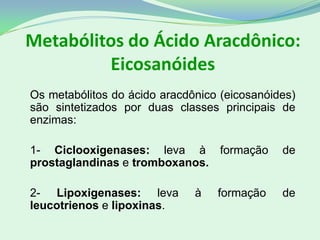 Metabólitos do Ácido Aracdônico:
Eicosanóides
Os metabólitos do ácido aracdônico (eicosanóides)
são sintetizados por duas classes principais de
enzimas:
1- Ciclooxigenases: leva à formação de
prostaglandinas e tromboxanos.
2- Lipoxigenases: leva à formação de
leucotrienos e lipoxinas.
 
