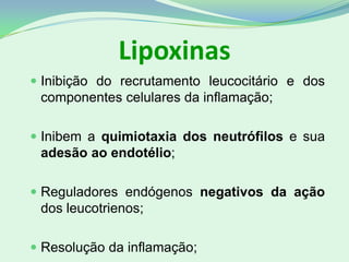 Lipoxinas
 Inibição do recrutamento leucocitário e dos
componentes celulares da inflamação;
 Inibem a quimiotaxia dos neutrófilos e sua
adesão ao endotélio;
 Reguladores endógenos negativos da ação
dos leucotrienos;
 Resolução da inflamação;
 