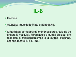 IL-6
 Citocina
 Atuação: Imunidade inata e adaptativa.
 Sintetizada por fagócitos mononucleares, células do
endotélio vascular, fibroblastos e outras células, em
resposta a microorganismos e a outras citocinas,
especialmente IL-1 e TNF.
 
