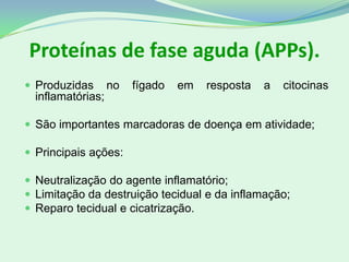 Proteínas de fase aguda (APPs).
 Produzidas no fígado em resposta a citocinas
inflamatórias;
 São importantes marcadoras de doença em atividade;
 Principais ações:
 Neutralização do agente inflamatório;
 Limitação da destruição tecidual e da inflamação;
 Reparo tecidual e cicatrização.
 