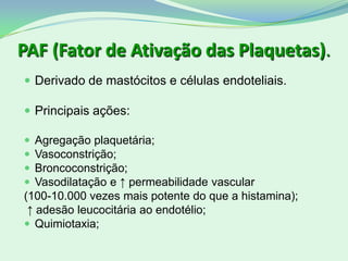 PAF (Fator de Ativação das Plaquetas).
 Derivado de mastócitos e células endoteliais.
 Principais ações:
 Agregação plaquetária;
 Vasoconstrição;
 Broncoconstrição;
 Vasodilatação e ↑ permeabilidade vascular
(100-10.000 vezes mais potente do que a histamina);
↑ adesão leucocitária ao endotélio;
 Quimiotaxia;
 