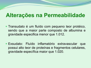 Alterações na Permeabilidade
 Transudato é um fluído com pequeno teor protéico,
sendo que a maior parte composto de albumina e
gravidade especifica menor que 1.012.
 Exsudato: Fluído inflamatório extravascular que
possui alto teor de proteínas e fragmentos celulares,
gravidade específica maior que 1.020.
 