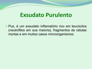 Exsudato Purulento
 Pus, é um exsudato inflamatório rico em leucócitos
(neutrófilos em sua maioria), fragmentos de células
mortas e em muitos casos microorganismos.
 