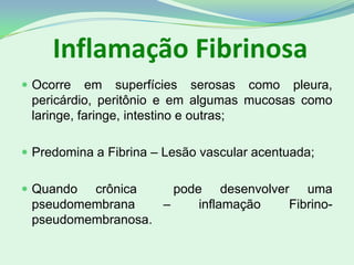 Inflamação Fibrinosa
 Ocorre em superfícies serosas como pleura,
pericárdio, peritônio e em algumas mucosas como
laringe, faringe, intestino e outras;
 Predomina a Fibrina – Lesão vascular acentuada;
 Quando crônica pode desenvolver uma
pseudomembrana – inflamação Fibrino-
pseudomembranosa.
 