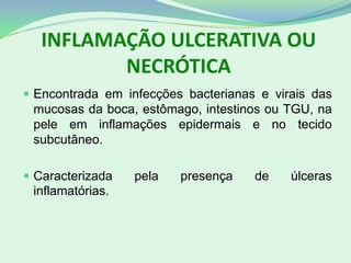 INFLAMAÇÃO ULCERATIVA OU
NECRÓTICA
 Encontrada em infecções bacterianas e virais das
mucosas da boca, estômago, intestinos ou TGU, na
pele em inflamações epidermais e no tecido
subcutâneo.
 Caracterizada pela presença de úlceras
inflamatórias.
 