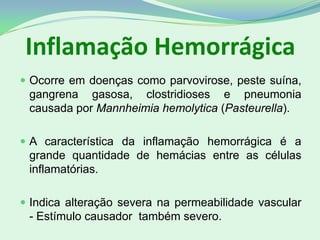 Inflamação Hemorrágica
 Ocorre em doenças como parvovirose, peste suína,
gangrena gasosa, clostridioses e pneumonia
causada por Mannheimia hemolytica (Pasteurella).
 A característica da inflamação hemorrágica é a
grande quantidade de hemácias entre as células
inflamatórias.
 Indica alteração severa na permeabilidade vascular
- Estímulo causador também severo.
 