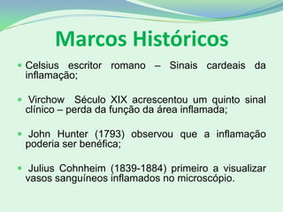 Marcos Históricos
 Celsius escritor romano – Sinais cardeais da
inflamação;
 Virchow Século XIX acrescentou um quinto sinal
clínico – perda da função da área inflamada;
 John Hunter (1793) observou que a inflamação
poderia ser benéfica;
 Julius Cohnheim (1839-1884) primeiro a visualizar
vasos sanguíneos inflamados no microscópio.
 