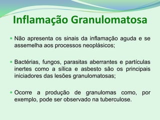Inflamação Granulomatosa
 Não apresenta os sinais da inflamação aguda e se
assemelha aos processos neoplásicos;
 Bactérias, fungos, parasitas aberrantes e partículas
inertes como a sílica e asbesto são os principais
iniciadores das lesões granulomatosas;
 Ocorre a produção de granulomas como, por
exemplo, pode ser observado na tuberculose.
 