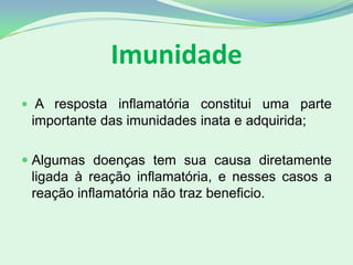 Imunidade
 A resposta inflamatória constitui uma parte
importante das imunidades inata e adquirida;
 Algumas doenças tem sua causa diretamente
ligada à reação inflamatória, e nesses casos a
reação inflamatória não traz beneficio.
 