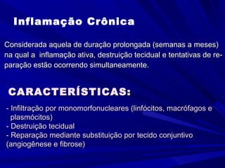 Inflamação Crônica Considerada aquela de duração prolongada (semanas a meses) na qual a  inflamação ativa, destruição tecidual e tentativas de re- paração estão ocorrendo simultaneamente. CARACTERÍSTICAS: - Infiltração por monomorfonucleares (linfócitos, macrófagos e  plasmócitos) - Destruição tecidual - Reparação mediante substituição por tecido conjuntivo  (angiogênese e fibrose) 