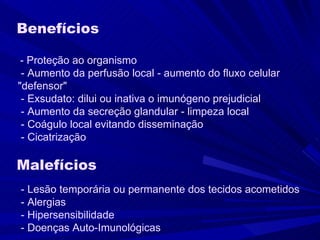 Benefícios      - Proteção ao organismo    - Aumento da perfusão local - aumento do fluxo celular  "defensor"    - Exsudato: dilui ou inativa o imunógeno prejudicial    - Aumento da secreção glandular - limpeza local    - Coágulo local evitando disseminação    - Cicatrização  Malefícios     - Lesão temporária ou permanente dos tecidos acometidos    - Alergias     - Hipersensibilidade    - Doenças Auto-Imunológicas  