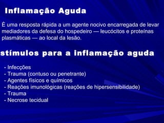 Inflamação Aguda È uma resposta rápida a um agente nocivo encarregada de levar  mediadores da defesa do hospedeiro — leucócitos e proteínas  plasmáticas — ao local da lesão.  Estímulos para a inflamação aguda - Infecções  - Trauma (contuso ou penetrante) - Agentes físicos e químicos - Reações imunológicas (reações de hipersensibilidade) - Trauma - Necrose tecidual 