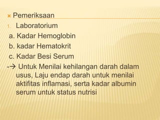  Pemeriksaan
1. Laboratorium
a. Kadar Hemoglobin
b. kadar Hematokrit
c. Kadar Besi Serum
- Untuk Menilai kehilangan darah dalam
usus, Laju endap darah untuk menilai
aktifitas inflamasi, serta kadar albumin
serum untuk status nutrisi
 