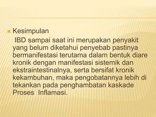 Kesimpulan
IBD sampai saat ini merupakan penyakit
yang belum diketahui penyebab pastinya
bermanifestasi terutama dalam bentuk diare
kronik dengan manifestasi sistemik dan
ekstraintestinalnya, serta bersifat kronik
kekambuhan, maka pengobatannya lebih di
tekankan pada penghambatan kaskade
Proses Inflamasi.
 