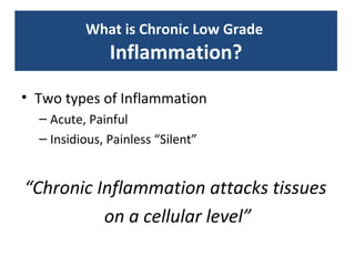 What is Chronic Low Grade
               Inflammation?

• Two types of Inflammation
  – Acute, Painful
  – Insidious, Painless “Silent”


“Chronic Inflammation attacks tissues
          on a cellular level”
 