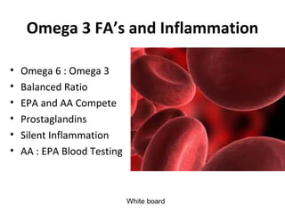 Omega 3 FA’s and Inflammation

•   Omega 6 : Omega 3
•   Balanced Ratio
•   EPA and AA Compete
•   Prostaglandins
•   Silent Inflammation
•   AA : EPA Blood Testing



                             White board
 
