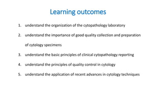 Learning outcomes
1. understand the organization of the cytopathology laboratory
2. understand the importance of good quality collection and preparation
of cytology specimens
3. understand the basic principles of clinical cytopathology reporting
4. understand the principles of quality control in cytology
5. understand the application of recent advances in cytology techniques
 