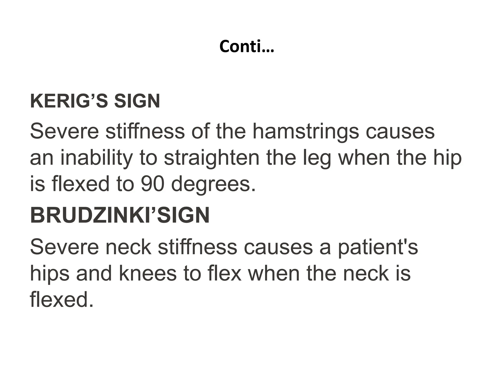 Conti…
KERIG’S SIGN
Severe stiffness of the hamstrings causes
an inability to straighten the leg when the hip
is flexed to 90 degrees.
BRUDZINKI’SIGN
Severe neck stiffness causes a patient's
hips and knees to flex when the neck is
flexed.
 