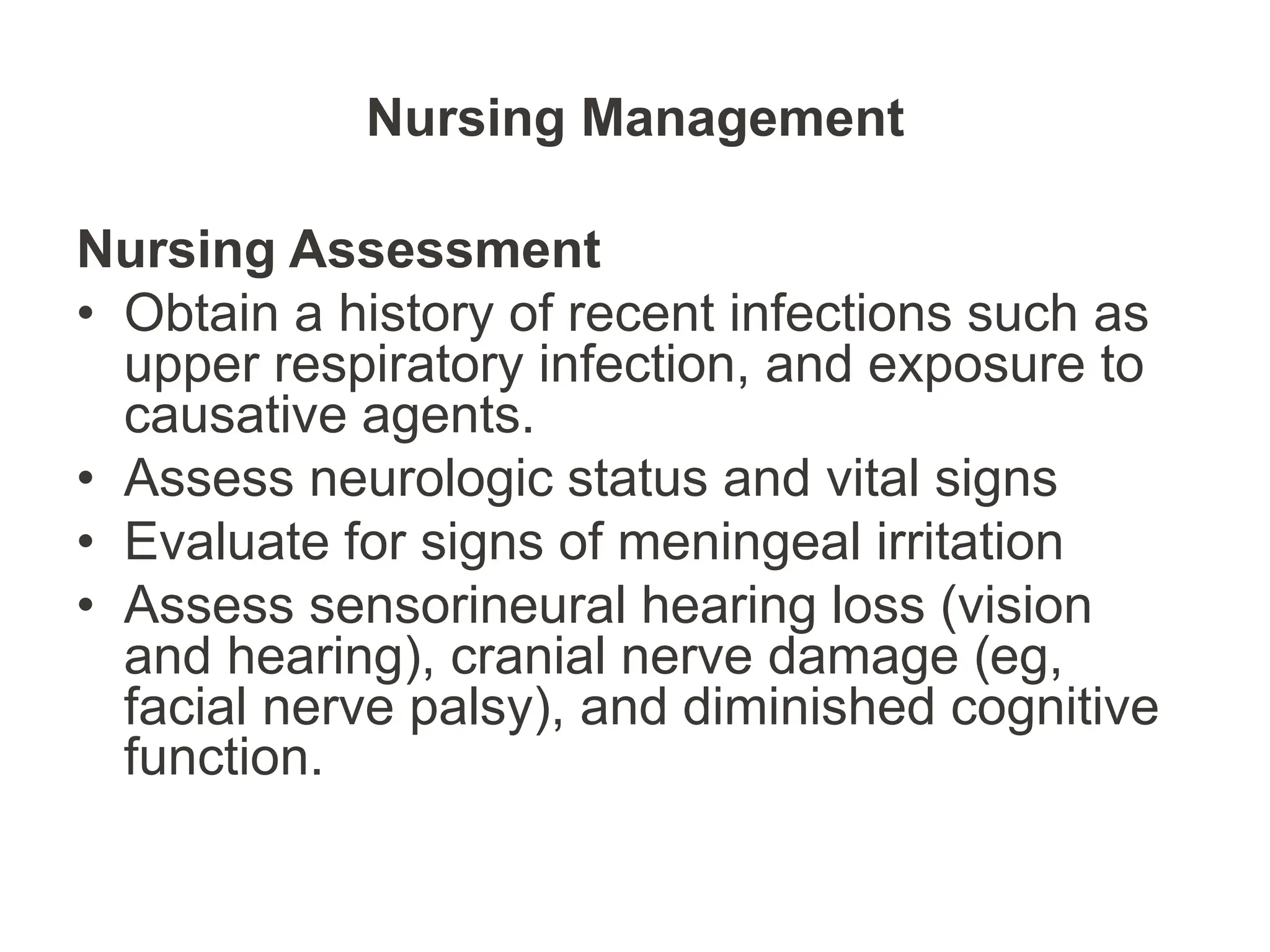 Nursing Management
Nursing Assessment
• Obtain a history of recent infections such as
upper respiratory infection, and exposure to
causative agents.
• Assess neurologic status and vital signs
• Evaluate for signs of meningeal irritation
• Assess sensorineural hearing loss (vision
and hearing), cranial nerve damage (eg,
facial nerve palsy), and diminished cognitive
function.
 