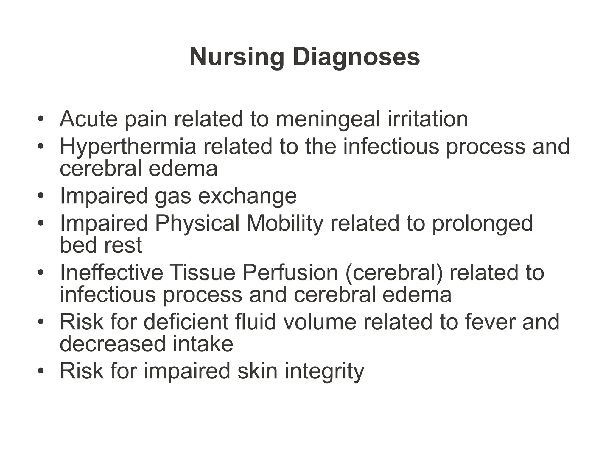 Nursing Diagnoses
• Acute pain related to meningeal irritation
• Hyperthermia related to the infectious process and
cerebral edema
• Impaired gas exchange
• Impaired Physical Mobility related to prolonged
bed rest
• Ineffective Tissue Perfusion (cerebral) related to
infectious process and cerebral edema
• Risk for deficient fluid volume related to fever and
decreased intake
• Risk for impaired skin integrity
 