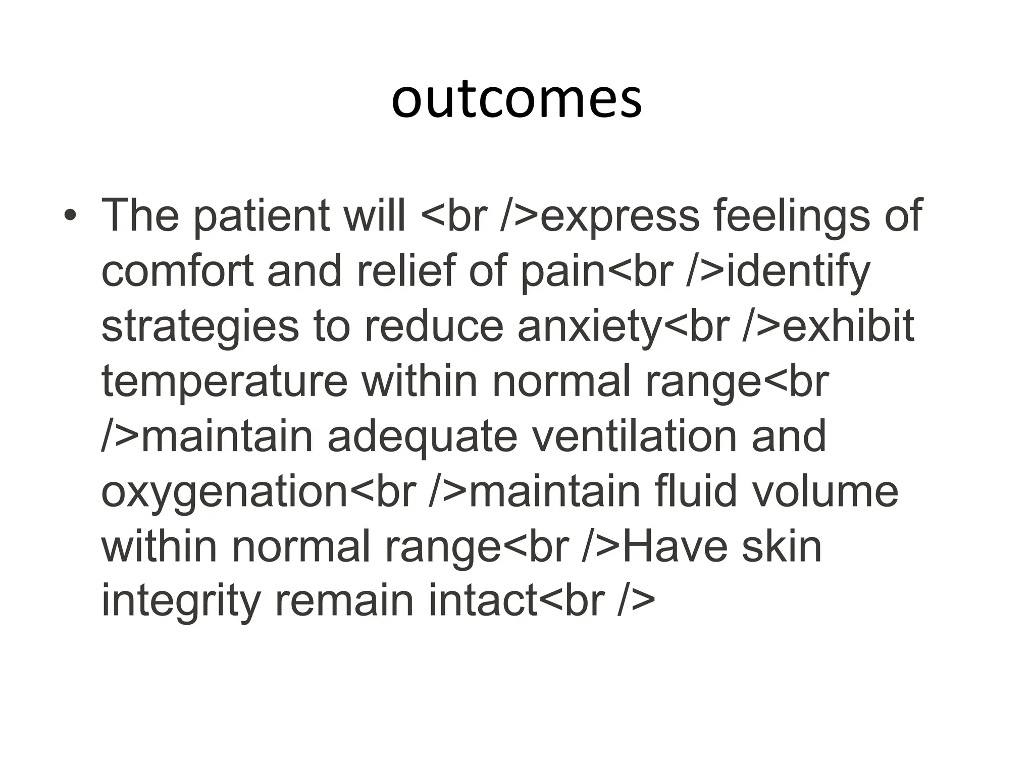 outcomes
• The patient will <br />express feelings of
comfort and relief of pain<br />identify
strategies to reduce anxiety<br />exhibit
temperature within normal range<br
/>maintain adequate ventilation and
oxygenation<br />maintain fluid volume
within normal range<br />Have skin
integrity remain intact<br />
 