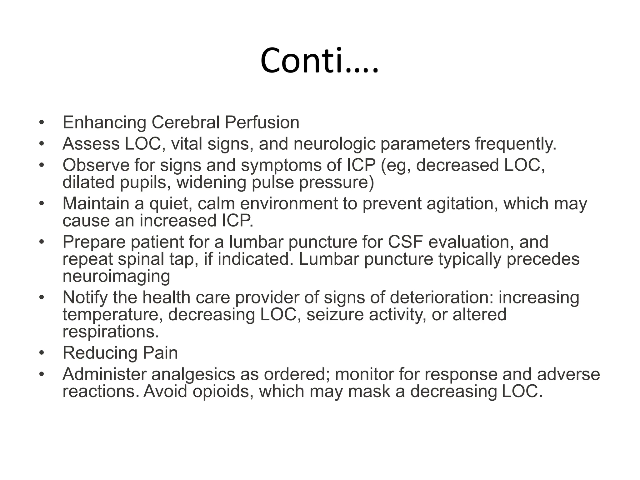 Conti….
• Enhancing Cerebral Perfusion
• Assess LOC, vital signs, and neurologic parameters frequently.
• Observe for signs and symptoms of ICP (eg, decreased LOC,
dilated pupils, widening pulse pressure)
• Maintain a quiet, calm environment to prevent agitation, which may
cause an increased ICP.
• Prepare patient for a lumbar puncture for CSF evaluation, and
repeat spinal tap, if indicated. Lumbar puncture typically precedes
neuroimaging
• Notify the health care provider of signs of deterioration: increasing
temperature, decreasing LOC, seizure activity, or altered
respirations.
• Reducing Pain
• Administer analgesics as ordered; monitor for response and adverse
reactions. Avoid opioids, which may mask a decreasing LOC.
 