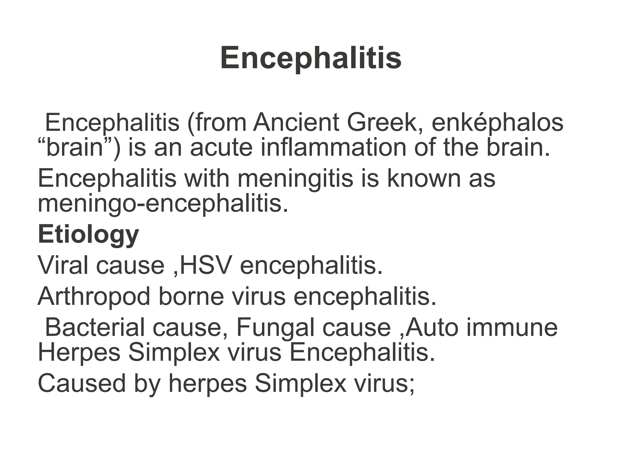 Encephalitis
Encephalitis (from Ancient Greek, enképhalos
“brain”) is an acute inflammation of the brain.
Encephalitis with meningitis is known as
meningo-encephalitis.
Etiology
Viral cause ,HSV encephalitis.
Arthropod borne virus encephalitis.
Bacterial cause, Fungal cause ,Auto immune
Herpes Simplex virus Encephalitis.
Caused by herpes Simplex virus;
 