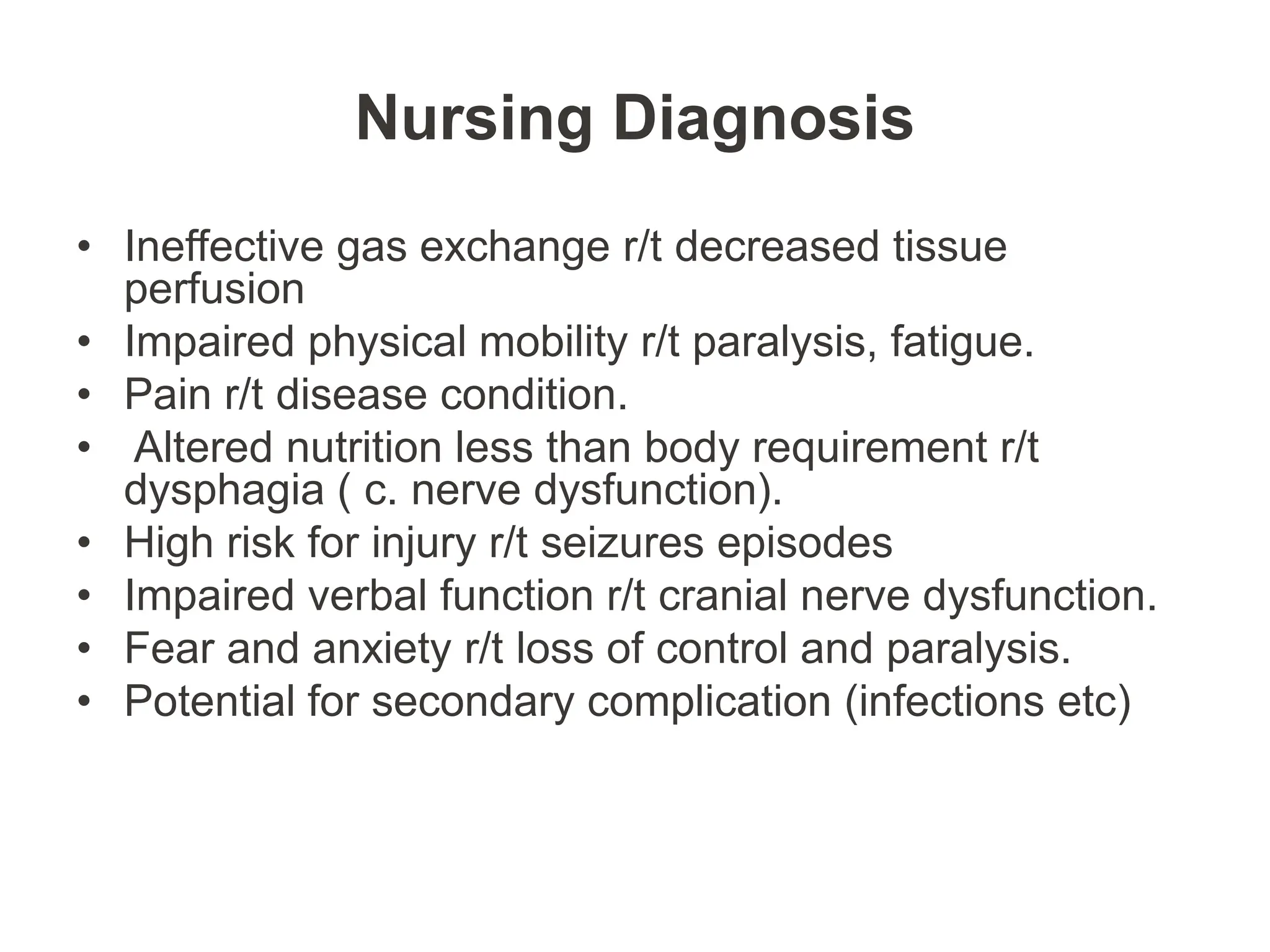 Nursing Diagnosis
• Ineffective gas exchange r/t decreased tissue
perfusion
• Impaired physical mobility r/t paralysis, fatigue.
• Pain r/t disease condition.
• Altered nutrition less than body requirement r/t
dysphagia ( c. nerve dysfunction).
• High risk for injury r/t seizures episodes
• Impaired verbal function r/t cranial nerve dysfunction.
• Fear and anxiety r/t loss of control and paralysis.
• Potential for secondary complication (infections etc)
 