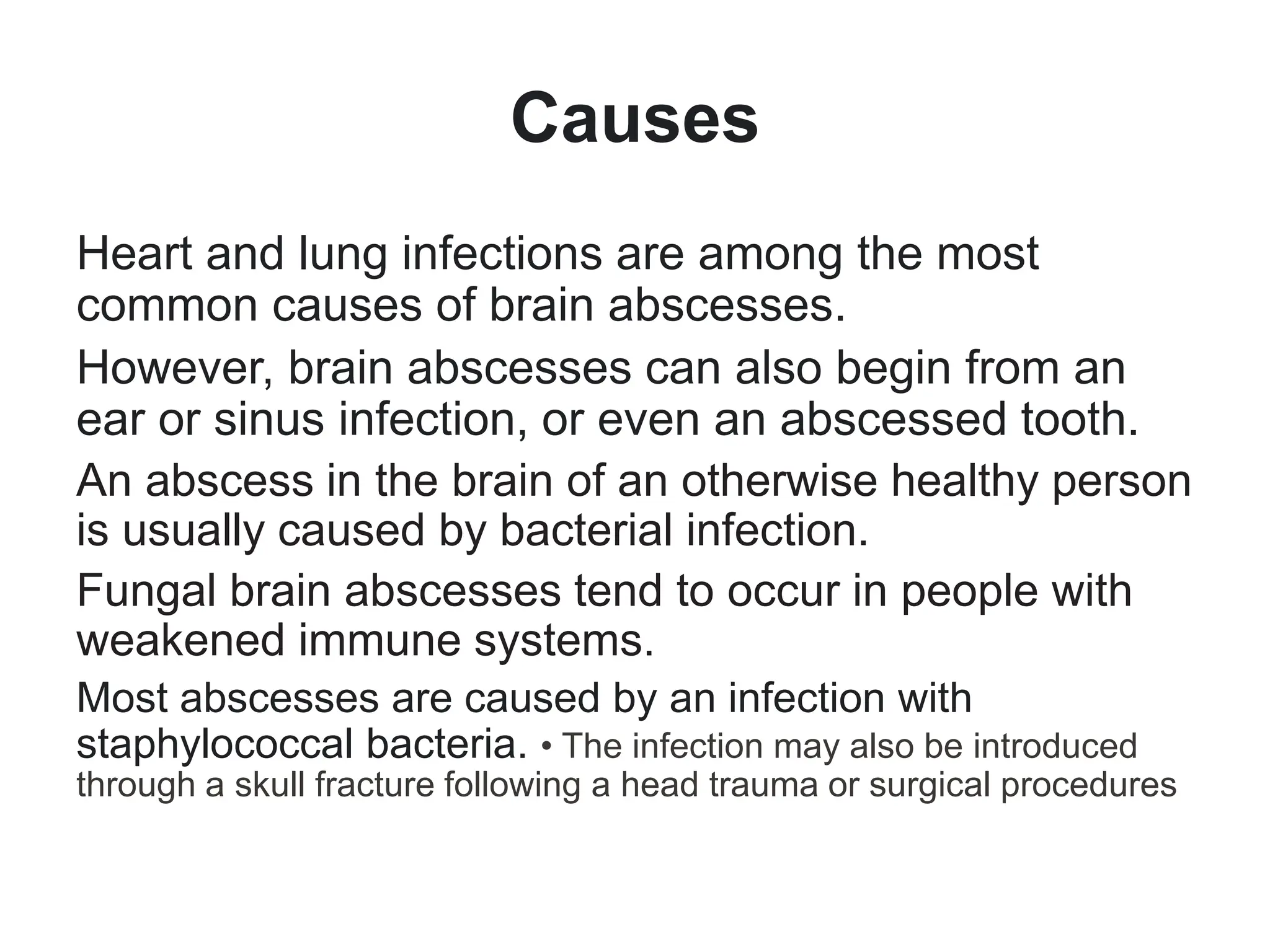 Causes
Heart and lung infections are among the most
common causes of brain abscesses.
However, brain abscesses can also begin from an
ear or sinus infection, or even an abscessed tooth.
An abscess in the brain of an otherwise healthy person
is usually caused by bacterial infection.
Fungal brain abscesses tend to occur in people with
weakened immune systems.
Most abscesses are caused by an infection with
staphylococcal bacteria. • The infection may also be introduced
through a skull fracture following a head trauma or surgical procedures
 