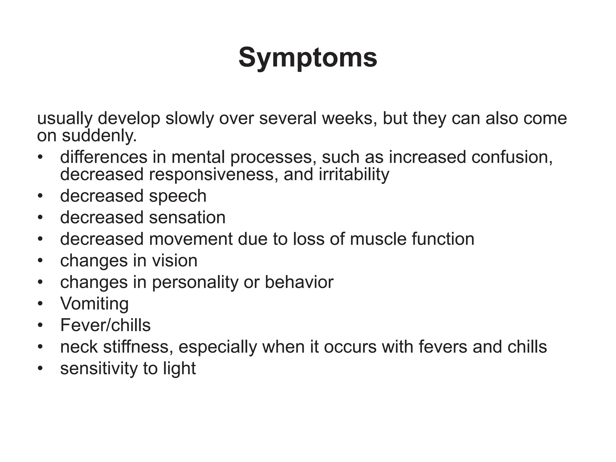 Symptoms
usually develop slowly over several weeks, but they can also come
on suddenly.
• differences in mental processes, such as increased confusion,
decreased responsiveness, and irritability
• decreased speech
• decreased sensation
• decreased movement due to loss of muscle function
• changes in vision
• changes in personality or behavior
• Vomiting
• Fever/chills
• neck stiffness, especially when it occurs with fevers and chills
• sensitivity to light
 