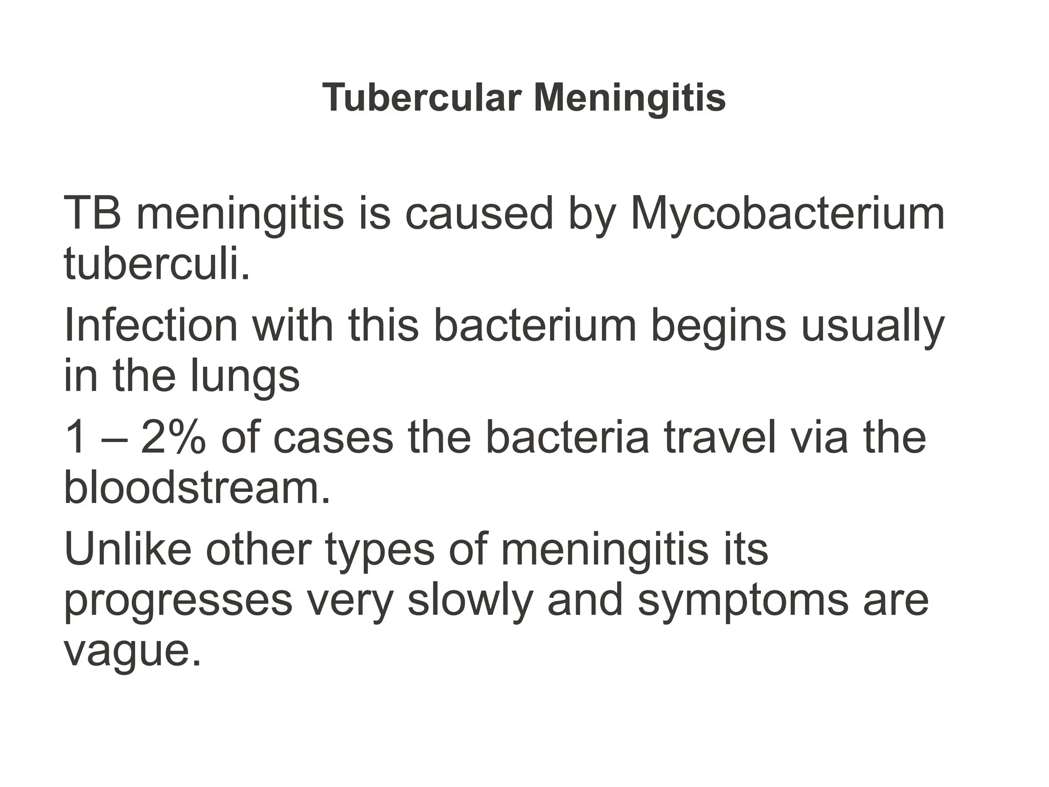 Tubercular Meningitis
TB meningitis is caused by Mycobacterium
tuberculi.
Infection with this bacterium begins usually
in the lungs
1 – 2% of cases the bacteria travel via the
bloodstream.
Unlike other types of meningitis its
progresses very slowly and symptoms are
vague.
 
