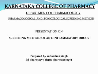 KARNATAKA COLLEGE OF PHARMACY
DEPARTMENT OF PHARMACOLOGY
PHARMACOLOGICAL AND TOXICOLOGICAL SCREENING METHOD
PRESENTATION ON
SCREENING METHOD OF ANTIINFLAMMATORY DRUGS
Prepared by sudarshan singh
M pharmacy ( dept; pharmacology)
 