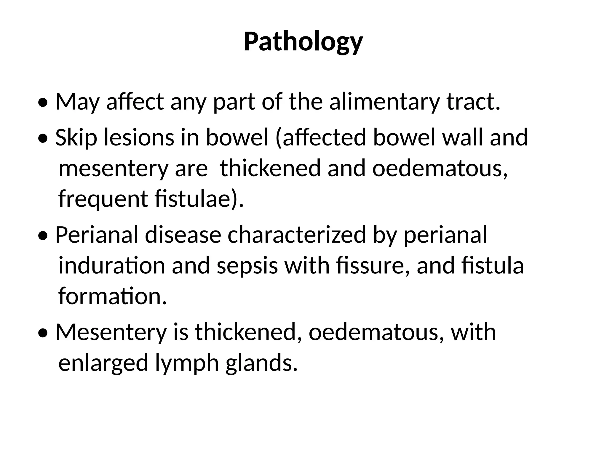 Pathology
• May affect any part of the alimentary tract.
• Skip lesions in bowel (affected bowel wall and
mesentery are thickened and oedematous,
frequent fistulae).
• Perianal disease characterized by perianal
induration and sepsis with fissure, and fistula
formation.
• Mesentery is thickened, oedematous, with
enlarged lymph glands.
 