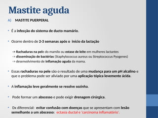 Mastite aguda
A) MASTITE PUERPERAL
• É a infecção do sistema de ducto mamário.
• Ocorre dentro de 2-3 semanas após o início da lactação
-> Rachaduras na pele do mamilo ou estase de leite em mulheres lactantes
-> disseminação de bactérias (Staphylococcus aureus ou Streptococcus Pyogenes)
-> desenvolvimento de inflamação aguda da mama.
• Essas rachaduras na pele são o resultado de uma mudança para um pH alcalino e
que o problema pode ser aliviado por uma aplicação tópica levemente ácida.
• A inflamação leve geralmente se resolve sozinha.
• Pode formar um abscesso e pode exigir drenagem cirúrgica.
• Dx diferencial: evitar confusão com doenças que se apresentam com lesão
semelhante a um abscesso: ectasia ductal e 'carcinoma inflamatório'.
 