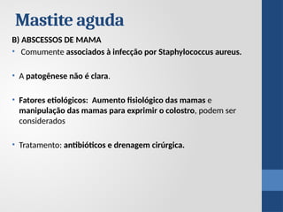 B) ABSCESSOS DE MAMA
• Comumente associados à infecção por Staphylococcus aureus.
• A patogênese não é clara.
• Fatores etiológicos: Aumento fisiológico das mamas e
manipulação das mamas para exprimir o colostro, podem ser
considerados
• Tratamento: antibióticos e drenagem cirúrgica.
Mastite aguda
 
